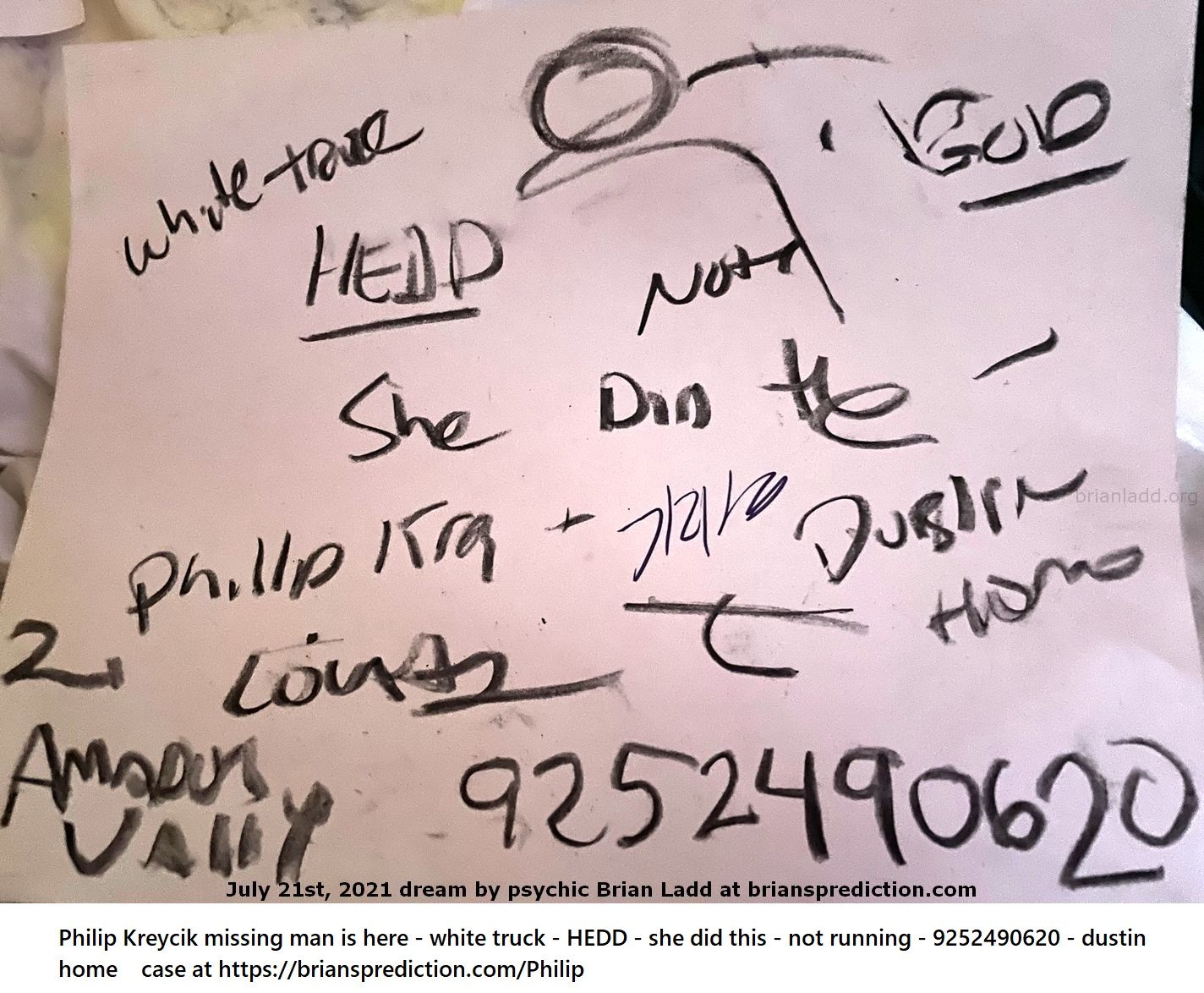 21 July 2021 4 Philip Kreycik Missing Man Is Here White Truck Hedd She Did This Not Running 9252490620 Dustin Home  - Ph...
Philip Kreycik missing man is here - white truck - HEDD - she did this - not running - 9252490620 - dustin home case at  https://briansprediction.com/Philip
