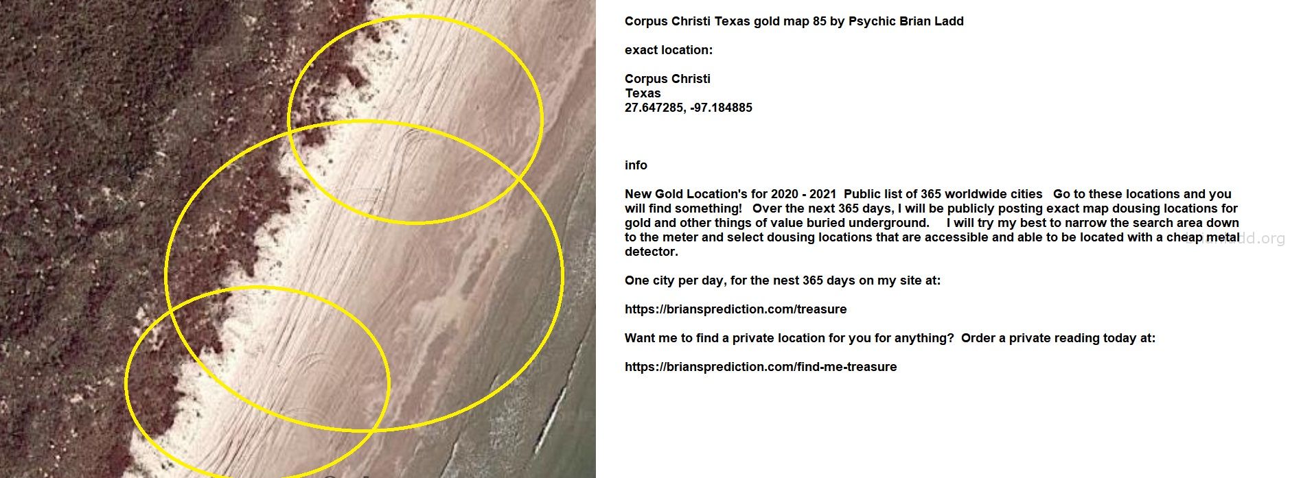 Corpus Christi Texas Gold Map 85 By Psychic Brian Ladd - Corpus Christi Texas Gold Map 85 By Psychic Brian Ladd  Exact L...
Corpus Christi Texas Gold Map 85 By Psychic Brian Ladd  Exact Location:  Corpus Christi  Texas  27.647285, -97.184885  Info  New Gold Location'S For 2020 - 2021  Public List Of 365 Worldwide Cities  Go To These Locations And You Will Find Something!  Over The Next 365 Days, I Will Be Publicly Posting Exact Map Dousing Locations For Gold And Other Things Of Value Buried Underground.  I Will Try My Best To Narrow The Search Area Down To The Meter And Select Dousing Locations That Are Accessible And Able To Be Located With A Cheap Metal Detector.  One City Per Day, For The Nest 365 Days On My Site At:   https://briansprediction.com/Treasure  Want Me To Find A Private Location For You For Anything?  Order A Private Reading Today At:   https://briansprediction.com/Find-Me-Treasure
