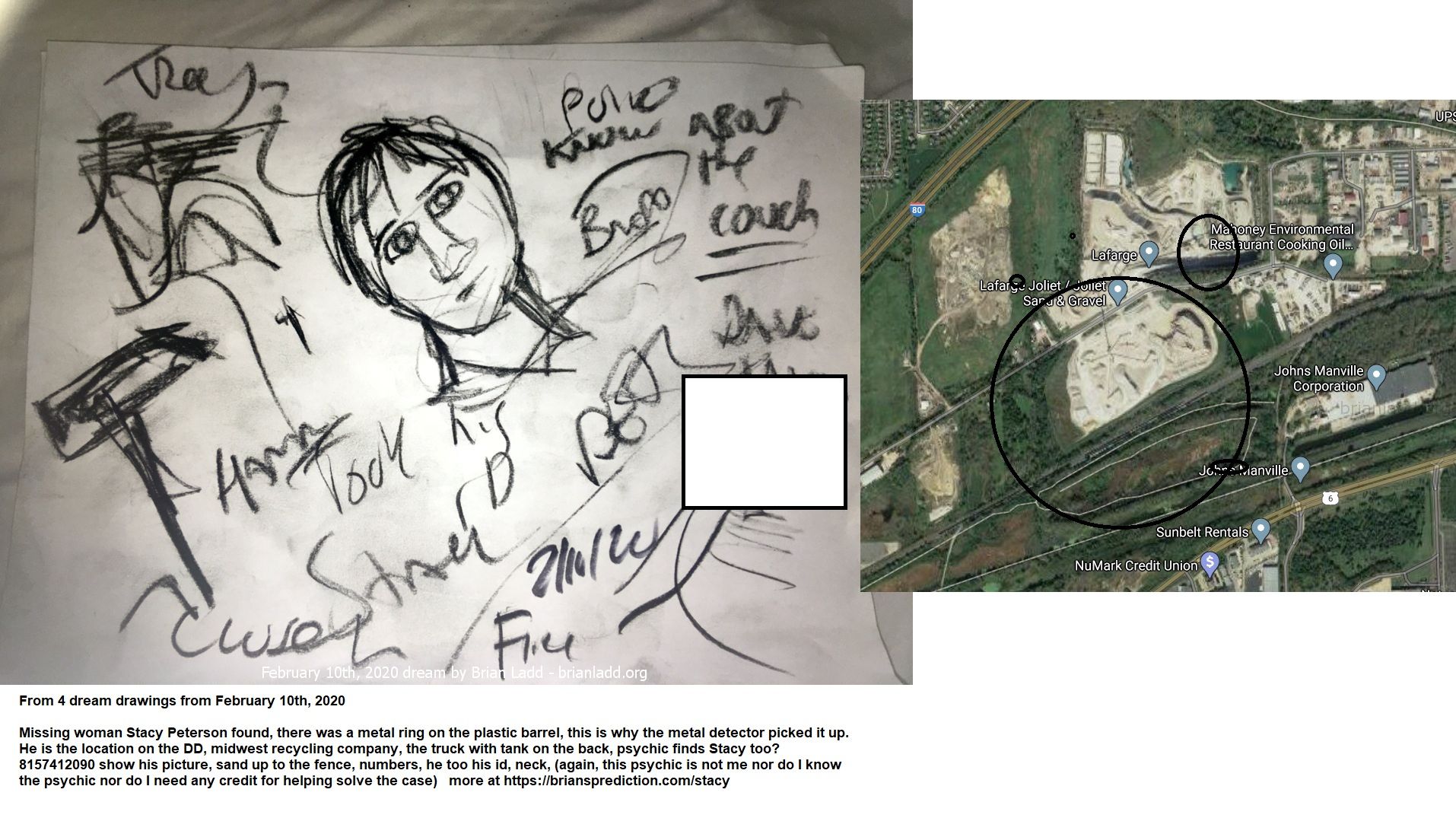 12715 10 February 2020 3 - From 4 Dream Drawings From February 10th, 2020  Missing Woman Stacy Peterson Found, There Was...
From 4 Dream Drawings From February 10th, 2020  Missing Woman Stacy Peterson Found, There Was A Metal Ring On The Plastic Barrel, This Is Why The Metal Detector Picked It Up.  He Is The Location On The Dd, Midwest Recycling Company, The Truck With Tank On The Back, Psychic Finds Stacy Too? 8157412090 Show His Picture, Sand Up To The Fence, Numbers, He Too His Id, Neck, (again, This Psychic Is Not Me Nor Do I Know The Psychic Nor Do I Need Any Credit For Helping Solve The Case)  More At   https://briansprediction.com/Stacy  Cae Info  N Late October, Cities And Towns Around The Country Were All Tricked Out In Halloween Decorations. Up And Down The Neighborhoods, Families Prepared For Fright Night.  But This Year, The Village Of Bolingbrook, A Chicago Suburb, Was Plunged Into A Real-Life Mystery Far More Chilling Than Any Halloween Haunting Could Ever Be.  On Oct. 28, Stacy Peterson, 23 Years Old -- Wife, Mother, Sister -- Suddenly Vanished. She Went Missing And Is Yet To Be Found.  Her Husband Drew Said She'D Run Off With Another Man.  Drew Peterson: Iâ€™M Still In Love With Stacy And I Miss Her, So... (he Puts Up Hand And Walks Away)  But Her Family Suspected Foul Play And Launched A Massive Search.  Volunteers Combed Through Forests And Fields. Police Took To The Air And The Water.  Advertise  But It Wouldn'T Go Away. As The Days Dragged By With No Sign Of Stacy -- And No Word From Her Either -- The Questions Piled Up. So Did The Suspicions And The Speculation About The Role Of Stacyâ€™S Husband Drew. He Says All The Attention Forced Him To Speak Out.  Drew Peterson: Iâ€™M Really Being Portrayed As A Monster Here. Nobody'S Defending Me. Nobody'S Stepping Up To Say, "No, He'S A Decent Guy. He Helps People. He Does This. He Does That." So Somebody'S Got To Say Something.  Tonight We'Ll Hear From Drew Peterson, Along With Other Family Members And Friends, As We Try To Piece Together What Really Happened To Stacy Peterson.  Drew Peterson: I Don'T Believe She'S Missing. I Believe She'S Where She Wants To Be.  Drew Peterson Was One Of Bolingbrookâ€™S Finest -- A Police Sergeant With More Than Two Decades Of Experience -- When He Met Stacy In 2001. At The Time Peterson Was 47 Years Old. Stacy, A High-School Graduate, Was Just 17 -- 30 Years His Junior.  Hoda Kotb: I Know People Said, "Whatâ€™s Going On There?&Quot;  Drew Peterson: Sure.  But Peterson Says He Squared The Age Gap With Stacy.  Drew Peterson: I Said, "Do You Mind That Iâ€™M 47?&Quot; And She Goes, "Do You Mind That Iâ€™M 17?&Quot; Just Like, Kind Of Like, A Weird Feeling. But I-- She Was Beautiful. And It Was Exciting Having A Young, Beautiful Woman Interested In Me. And I Pursued The Relationship.  And, He Says, Stacy Did Too.  Drew Peterson: Every Time I Tried To Get Out Of The Relationship, She Would Pursue Me. Leaving Little Roses And Notes On My Car And Stuff. So It Was Like It Was Exciting. So--  Hoda Kotb: So Was It Love Like That?  Drew Peterson: Pretty Quick. Pretty Quick. So--  Hoda Kotb: So The Relationship Started. She Was Like A Kid, I Mean, In A Way. Just Very Naive.  Drew Peterson: Well. She Was Very Mature For Her Age In A Lot Of Senses Because She Had A Very Tough Upbringing.  Stacy Ann Cales Was The Third Of Five Children Born To Anthony And Christie Cales. Two Siblings Died Young. Court Records Show That Stacyâ€™S Mom Was In And Out Of Trouble With The Law. Her Mother Took Off For Good In 1998 And Her Dad Began Moving The Family.

