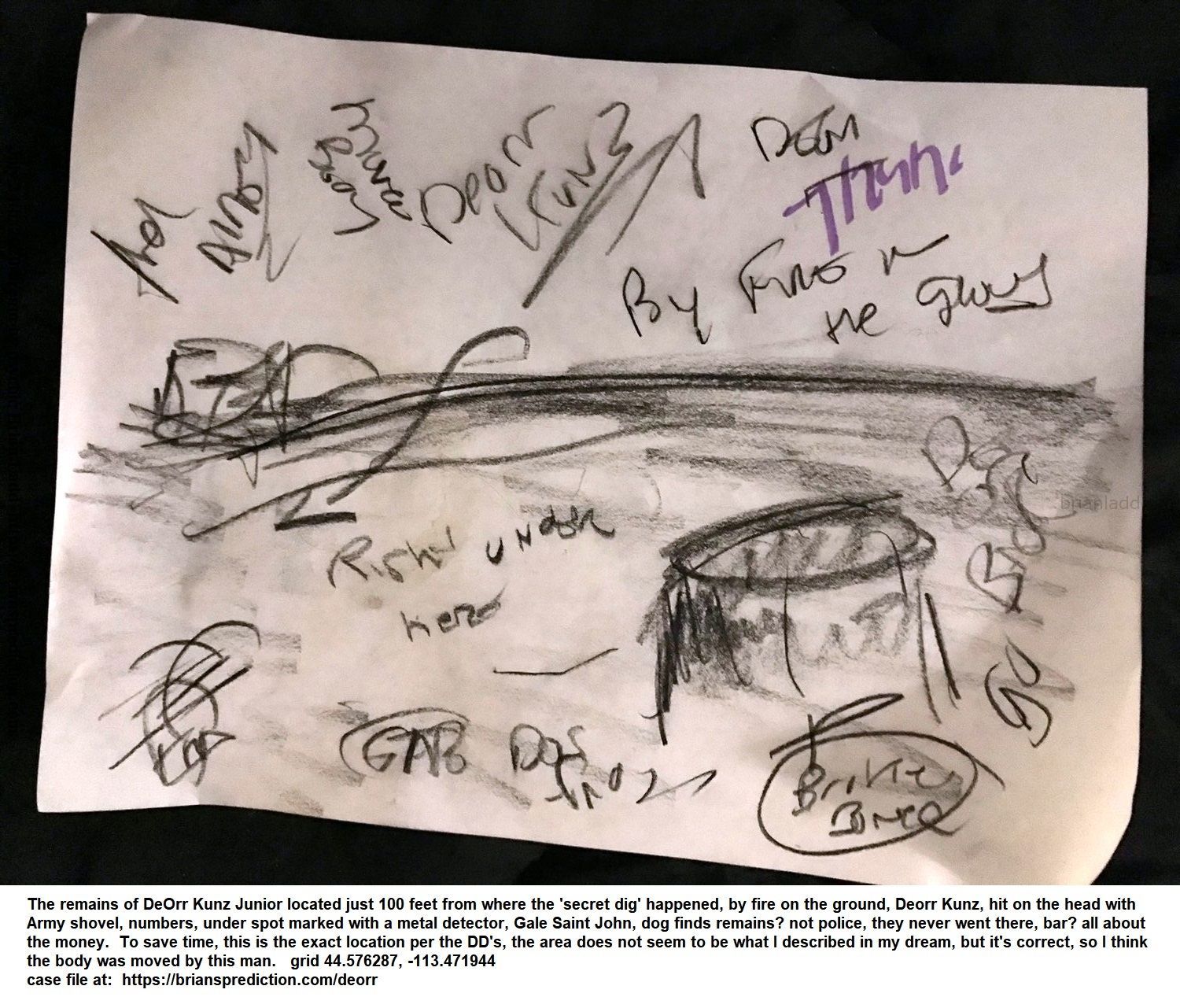 13371 24 July 2020 2 - From 3 Dream Drawing Dated July 24th, 2020  The Remains Of Deorr Kunz Junior Located Just 100 Fee...
From 3 Dream Drawing Dated July 24th, 2020  The Remains Of Deorr Kunz Junior Located Just 100 Feet From Where The 'secret Dig' Happened, By Fire On The Ground, Deorr Kunz, Hit On The Head With Army Shovel, Numbers, Under Spot Marked With A Metal Detector, Gale Saint John, Dog Finds Remains? Not Police, They Never Went There, Bar? All About The Money.  To Save Time, This Is The Exact Location Per The Dd'S, The Area Does Not Seem To Be What I Described In My Dream, But It'S Correct, So I Think The Body Was Moved By This Man.  Grid 44.576287, -113.471944  Case File At:   https://briansprediction.com/Deorr
