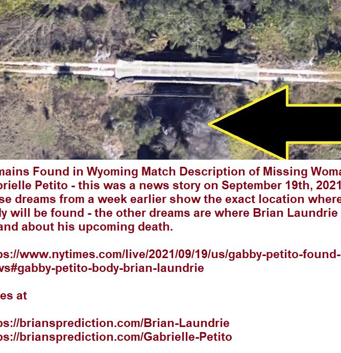 Remains Found in Wyoming Match Description of Missing Woman Gabrielle Petito - this was a news story on September 19th, 2021 - these dreams from a week earlier show the exact location where her body will be found - the other dreams are where Brian Laundri
Remains Found in Wyoming Match Description of Missing Woman Gabrielle Petito - this was a news story on September 19th, 2021 - these dreams from a week earlier show the exact location where her body will be found - the other dreams are where Brian Laundrie will be and about his upcoming death.

 https://www.nytimes.com/live/2021/09/19/us/gabby-petito-found-news#gabby-petito-body-brian-laundrie

cases at 

 https://briansprediction.com/Brian-Laundrie
 https://briansprediction.com/Gabrielle-Petito  

wiki


Gabrielle Venora Petito (March 19, 1999 – c. August 27, 2021) was an American woman whose disappearance was the subject of much speculation and coverage in the news media and on social media. Her family lost contact with her in late August 2021 while she was on a vanlife trip across the United States with her fiancé, Brian Laundrie.[3]
Laundrie's September 1 return to his home in Florida in their white camper van without Petito, and his refusal to comment about her whereabouts, led to concerns about her well-being. After intense speculation and activity in social media channels, on September 19, 2021, human remains consistent with Petito's description were found in Bridger–Teton National Forest in Wyoming. An autopsy on September 21 confirmed it was Petito with a preliminary determination that the manner of death was a homicide.[5][6][7] Authorities are in a search for Laundrie who has been missing since September 14.[8]
The case gained widespread attention due to the amount of audio and video documentation and logistical information around the couple's travels, including police body camera video footage, emergency dispatch call recordings, social media posts, and mobile tracking information.
Petito, from Blue Point, New York, met her future fiancé, Brian Laundrie, while they were attending Bayport-Blue Point High School on Long Island, in Suffolk County, New York.[10] Petito graduated from high school in 2017.[11] They began dating in March 2019[12] and moved in together with Laundrie's parents in North Port, Florida, in Sarasota County that year. They got engaged in July 2020.[13] On June 17, 2021, they were both in Blue Point for Petito's brother's graduation ceremony. Shortly after, on July 2, 2021, they departed Blue Point in a 2012 Ford Transit Connect van converted to a camper for a four-month cross-country vandwelling trip. The couple documented their trip on Petito's YouTube account, Nomadic Statik, as well as their Instagram accounts, "gabspetito" and "bizarre_design_", which ballooned to 1 million followers and 80,000 subscribers respectively after the media attention surrounding the case .[2][14][15]
Domestic disturbance incident
On August 12, 2021,[16] a witness called the 9-1-1 emergency response line claiming that the couple was fighting in front of the Moonflower Community Cooperative in Moab, Utah.[17] During the call, the witness told the dispatcher that Laundrie slapped Petito, the two ran up and down the sidewalk after which Laundrie hit Petito again, and then they drove off.[18][19] In a statement written by a witness, he wrote that Petito & Laundrie were talking "aggressively" and that Petito "was punching him in the arm." He said it looked like Laundrie was trying to leave Petito and take her phone with him before Petito eventually climbed into the driver's seat, moved over into the passenger's seat, asked "why do you have to be so mean?" and then the van drove off.[18][20]
When police responded, they forced a traffic stop of their van near the entrance to Arches National Park and found Petito crying heavily in the passenger seat, where she told officers she was struggling with personal issues. The responding officer wrote in his report that, "at no point in my investigation did Gabrielle stop crying, breathing heavily, or compose a sentence without needing to wipe away tears, wipe her nose, or rub her knees with her hands".[13]
Laundrie said that they had been arguing and that emotional tension had been building due to traveling together for four to five weeks. Both agreed that Petito had struck Laundrie, as she was concerned that he would leave her alone and stranded after he got in the van.[13] In the report, the officers characterized Petito as the suspect as "the male tried to create distance by telling Gabby to take a walk to calm down... She did not want to be separated from the male and began slapping him. She showed indications of separation anxiety. He grabbed her face and pushed her back as she pressed upon him and the van".[21]
No charges were filed as a result of the incident and the police arranged for Laundrie to spend a night in a hotel and for Petito to stay in the van, separating the two after characterizing the incident as a mental/emotional health break instead of domestic violence.[15]
The interactions between the couple and the Moab Police Department officers were all captured on bodycam footage, which was released to the public on September 16.[22]
Disappearance
On August 24, 2021, according to staff, Petito stayed at a Fairfield by Marriott hotel near Salt Lake City International Airport.[23]
Petito's mother said that her daughter had told her they were traveling from Salt Lake City, to Yellowstone National Park, and had last received a FaceTime call from her around August 24, 2021, and Petito said she was in Grand Teton National Park in northwestern Wyoming. On August 26, the final post was made from Petito's Instagram account. Text messages also continued to be sent from Petito's phone to her mother until August 30. On August 27, a text was sent to her mother that said "Can you help Stan, I just keep getting his voicemails and missed calls". The text raised concerns for Petito's mother, who said Stan was her grandfather, and that Petito never referred to him by his first name.[24]
The last message, sent on August 30, said "No service in Yosemite". Her mother expressed uncertainty about who sent these messages.[25] Laundrie returned to Florid
