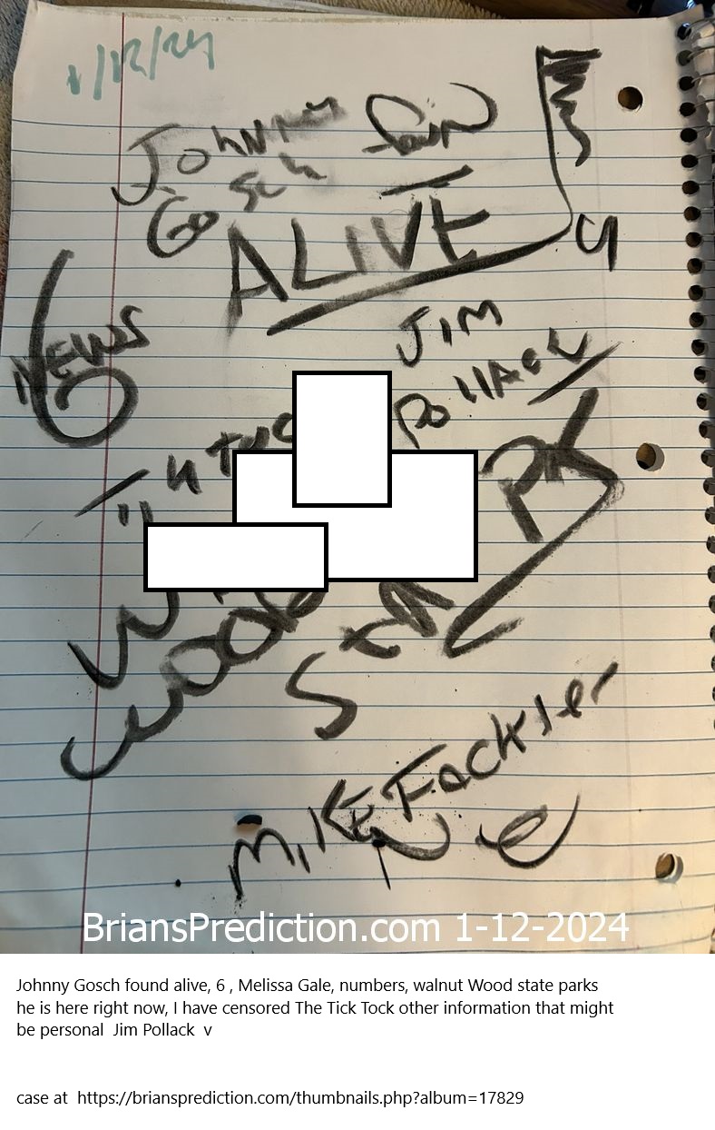 12-jan-2024-lucid-dream-prediction-drawing-2 Johnny Gosch found alive,
Johnny Gosch found alive, 6 , Melissa Gale, numbers, walnut Wood state parks he is here right now, I have censored The Tick Tock other information that might be personal  Jim Pollack  v 


case at  https://briansprediction.com/thumbnails.php?album=17829 

